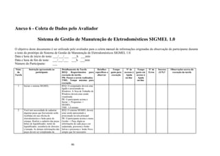 Anexo 6 - Coleta de Dados pelo Avaliador

                      Sistema de Gestão de Manutenção de Eletrodomésticos SIGMEL 1.0

O objetivo deste documento é ser utilizado pelo avaliador para a coleta manual de informações originadas da observação do participante durante
o teste do protótipo do Sistema de Gestão de Manutenção de Eletrodomésticos SIGMEL 1.0.
Data e hora de início do teste: ___/___/___ ___h ___min
Data e hora de fim do teste: ___/___/___ ___h ___min
Número do Participante:        ___
Núm.         Instrução apresentada ao            Detalhamento da Tarefa           Detalhes     Tempo        Nº de      Tempo     Nº de   Sucesso   Observações acerca da
 da                participante                  REQ: Requerimentos para específicos a       gasto para   acessos à   gasto em   Erros   (S/N)?     execução da tarefa
Tarefa                                           execução da tarefa;              observar    execução     Ajuda      acesso à
                                                 PR: Passos a serem realizados;                            on-line     Ajuda
                                                 TME: Tempo máximo para                                                on-line
                                                 execução.
  1      Iniciar o sistema SIGMEL.               REQ: O computador deverá estar
                                                 ligado e posicionado no
                                                 Windows. A Área de Trabalho do
                                                 Windows deverá estar sendo
                                                 visualizada.
                                                 PR: O participante aciona o
                                                 Iniciar -> Programas ->
                                                 SIGMEL.
                                                 TME: 1,0 minuto
  2      Você tem necessidade de cadastrar       REQ: O sistema SIGMEL deverá
         algumas peças que brevemente serão estar sendo apresentado e
         recebidas em sua oficina de             posicionado na tela principal.
         eletrodoméstico e farão parte do        PR: O participante aciona o menu
         estoque. Realize o cadastro das peças Gestão -> Peça, digita as
         hélice de liquidificador, motor de      informações de cada peça a ser
         liquidificador, resistência de chuveiro cadastrada, pressiona o botão
         e tomada. As demais informações das Salvar e pressiona o botão Novo
         peças devem ser completadas da          sempre que for necessário




                                                      46
 