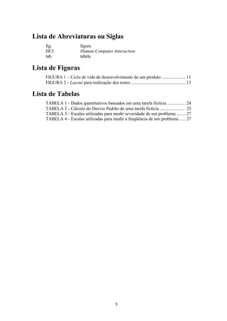 Lista de Abreviaturas ou Siglas
    fig.                  figura
    HCI                   Human-Computer Interaction
    tab.                  tabela

Lista de Figuras
    FIGURA 1 – Ciclo de vida de desenvolvimento de um produto ..................... 11
    FIGURA 2 - Layout para realização dos testes ................................................ 13

Lista de Tabelas
    TABELA 1 -      Dados quantitativos baseados em uma tarefa fictícia ................ 24
    TABELA 2 -      Cálculo do Desvio Padrão de uma tarefa fictícia ...................... 25
    TABELA 3 -      Escalas utilizadas para medir severidade de um problema ........ 27
    TABELA 4 -      Escalas utilizadas para medir a freqüência de um problema ..... 27




                                                  5
 