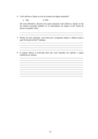 4. Você utilizou a Ajuda on-line do sistema em algum momento?
       a. Sim                  b. Não
   Em caso afirmativo, descreva em quais situações você utilizou a Ajuda on-line
   do sistema (comente também se as informações da Ajuda on-line foram de
   pouca ou grande valia):
   ________________________________________________________________
   ________________________________________________________________
5. Diante do teste realizado, você acha que o programa atingiu o objetivo para o
   qual foi desenvolvido? Explique.
   ________________________________________________________________
   ________________________________________________________________
   ________________________________________________________________
   ________________________________________________________________
6. O espaço abaixo é reservado para que você exponha sua opinião e sugira
   melhorias no sistema.
   ________________________________________________________________
   ________________________________________________________________
   ________________________________________________________________
   ________________________________________________________________
   ________________________________________________________________
   ________________________________________________________________
   ________________________________________________________________
   ________________________________________________________________
   ________________________________________________________________




                                        53
 