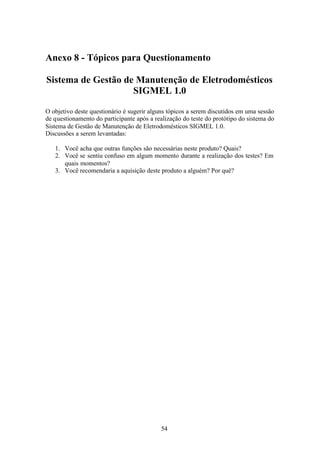 Anexo 8 - Tópicos para Questionamento

Sistema de Gestão de Manutenção de Eletrodomésticos
                    SIGMEL 1.0

O objetivo deste questionário é sugerir alguns tópicos a serem discutidos em uma sessão
de questionamento do participante após a realização do teste do protótipo do sistema do
Sistema de Gestão de Manutenção de Eletrodomésticos SIGMEL 1.0.
Discussões a serem levantadas:

   1. Você acha que outras funções são necessárias neste produto? Quais?
   2. Você se sentiu confuso em algum momento durante a realização dos testes? Em
      quais momentos?
   3. Você recomendaria a aquisição deste produto a alguém? Por quê?




                                           54
 