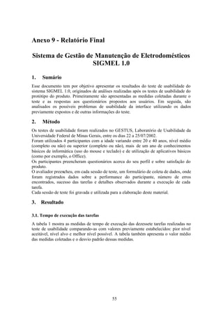 Anexo 9 - Relatório Final

Sistema de Gestão de Manutenção de Eletrodomésticos
                    SIGMEL 1.0

1.   Sumário
Esse documento tem por objetivo apresentar os resultados do teste de usabilidade do
sistema SIGMEL 1.0, originados de análises realizadas após os testes de usabilidade do
protótipo do produto. Primeiramente são apresentadas as medidas coletadas durante o
teste e as respostas aos questionários propostos aos usuários. Em seguida, são
analisados os possíveis problemas de usabilidade da interface utilizando os dados
previamente expostos e de outras informações do teste.

2.   Método
Os testes de usabilidade foram realizados no GESTUS, Laboratório de Usabilidade da
Universidade Federal de Minas Gerais, entre os dias 22 a 25/07/2002.
Foram utilizados 4 participantes com a idade variando entre 20 e 40 anos, nível médio
(completo ou não) ou superior (completo ou não), mais de um ano de conhecimentos
básicos de informática (uso do mouse e teclado) e de utilização de aplicativos básicos
(como por exemplo, o Office).
Os participantes preencheram questionários acerca do seu perfil e sobre satisfação do
produto.
O avaliador preencheu, em cada sessão de teste, um formulário de coleta de dados, onde
foram registrados dados sobre a performance do participante, número de erros
encontrados, sucesso das tarefas e detalhes observados durante a execução de cada
tarefa.
Cada sessão de teste foi gravada e utilizada para a elaboração deste material.

3. Resultado

3.1. Tempo de execução das tarefas
A tabela 1 mostra as medidas de tempo de execução das dezessete tarefas realizadas no
teste de usabilidade comparando-as com valores previamente estabelecidos: pior nível
aceitável, nível alvo e melhor nível possível. A tabela também apresenta o valor médio
das medidas coletadas e o desvio padrão dessas medidas.




                                           55
 