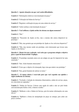 Questão 2 - Aponte situações em que você sentiu dificuldades.

Usuário 1: “Informações relativas à movimentação de peças.”

Usuário 2: “Utilização da Ordem de Serviço.”

Usuário 3: “Registrar a utilização de peça em uma ordem de serviço.”

Usuário 4: “Achei confusa a movimentação de peças.”

Questão 3 - Você utilizou a Ajuda on-line do sistema em algum momento?

Usuário 1: “Não.”

Usuário 2: “Necessitei da Ajuda on-line, mas a mesma não estava disponível no
protótipo.”

Usuário 3: “Não, mas gostaria que um protótipo da Ajuda on-line estivesse disponível.”

Usuário 4: “Não, mas mesmo sendo um protótipo, seria interessante que tivesse uma
Ajuda on-line básica.”

Questão 4 - Diante do teste realizado, você acha que o programa atingiu o objetivo
para o qual foi desenvolvido? Explique .

Usuário 1: “O protótipo mostrado estava em um estágio em que foi impossível ter uma
conclusão.”

Usuário 2: “Sim. Achei bastante interessante.”

Usuário 3: “Creio que o objetivo foi alcançado, haja vista que ainda é um protótipo.”

Usuário 4: “Sim, gostei bastante de realizar os testes.”

Questão 5 - O espaço abaixo é reservado para que você exponha sua opinião e
sugira melhorias no sistema.

Usuário 1: “Exclusão e inclusão de elementos (funcionários, ordem de serviço, peças,
etc.) deveriam ser separados.”

Usuário 2: “Ordem de Serviço. Colocar uma opção de saída a não ser pelo botão
convencional para fechar a tela, o famoso xizinho.”

Usuário 3: “Melhorar a tela e Ordem de Serviço, pois há muitas informações em uma
tela só.”

Usuário 4: “Melhorar a forma de manipulação de peças no estoque, pois achei um
pouco confusa.”



                                             57
 