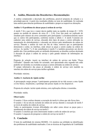 4. Análise, Discussão das Descobertas e Recomendações
A análise compreende a descrição dos problemas, possível proposta de solução e a
prioridade para tal. A partir dos resultados obtidos no teste de usabilidade, foi realizada
uma análise para detectar problemas de usabilidade e propor as respectivas alterações.

Análise 1: O problema de alocar peças à ordem de serviço
A tarefa 5 foi a que teve o maior desvio padrão tanto na medida de tempo (S = 9,95)
quanto na medida de número de erros (S = 2,16). Esse fato pode ser explicado de
imediato pelo número de erros cometidos pelo participante 3 consideravelmente maior
que os outros três participantes, conforme mostra a tabela 2. A tarefa 5 consiste em
cadastrar uma ordem de serviço, alocando dois tipos de peças a serem utilizadas na
manutenção do eletrodoméstico e alocando um técnico para atendimento da ordem de
serviço. Durante a análise do teste em fita de vídeo, notou-se que os participantes
demoraram a achar, na interface, onde alocar as peças a serem usadas na ordem de
serviço. As tarefas 7 e 8 são semelhantes à tarefa 5 e também possuíram um desvio
padrão alto. Este problema pode ser atribuído diretamente ao desenho confuso destinado
à alocação de peças à ordem de serviço e pelo grande número de informações na
interface.

Proposta de solução: inserir na interface de ordem de serviço um botão “Peças
Utilizadas”. Quando este botão for acionado, será apresentada uma segunda tela onde
poderão ser incluídas ou excluídas as peças a serem utilizadas na ordem de serviço.
O campo informativo das peças já alocadas à ordem de serviço será mantido na
interface de ordem de serviço para melhor agilidade.

Prioridade: máxima.

Análise 2: Ausência de Ajuda on-line
A preocupação surgiu porque 3 participantes gostariam de ter tido acesso a uma Ajuda
on-line básica. Atualmente, o protótipo não possui Ajuda on-line disponível.

Proposta de solução: incluir ajuda mínima, com explicações diretas e resumidas.

Prioridade: média.

Observações
O usuário 1 ficou confuso durante a execução de tarefa 4 e disse que não ficou claro.
O usuário 1 foi na tela de exclusão de ordens de serviço durante a execução de tarefa 5
ao invés de análise de ordem de serviço.
Todos os participantes tiveram dificuldades em saber como alocar as peças para o
atendimento da ordem de serviço na tarefa 5.
O usuário 2 concluiu que seria interessante mudar o estilo de ordem de serviço.
O usuário 1 esqueceu de pesquisar a ordem de serviço na tarefa 7.

5. Conclusão
O teste de usabilidade do sistema SIGMEL 1.0, mostrou sua utilidade na identificação
dos problemas de usabilidade analisados. Com as técnicas de Engenharia de Usabilidade

                                              58
 