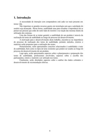 1. Introdução
        A necessidade de interação com computadores está cada vez mais presente em
nossa vida.
        Não importam os grandes recursos gastos em tecnologia sem que a satisfação do
usuário seja alcançada. Desta forma, usabilidade atua para ressaltar a importância de se
pensar nas pessoas que estão do outro lado do monitor e na reação das mesmas diante da
utilização dos sistemas.
        Uma das formas de se tentar garantir a usabilidade de um produto é através da
realização de testes de usabilidade ao longo do processo de desenvolvimento.
        A motivação para o desenvolvimento deste trabalho, encontra-se na importância
do processo de realização dos testes de usabilidade, portanto métodos, roteiros e
materiais serão propostos para a realização dos testes.
        Primeiramente, serão apresentados conceitos relacionados à usabilidade e teste
de usabilidade, bem como os tipos de teste existentes que podem ser usados ao longo do
processo de desenvolvimento de um produto.
        Logo após, serão apresentados aspectos sobre o planejamento e preparação dos
testes de usabilidade, profissionais envolvidos, aspectos sobre a escolha dos
participantes, roteiro e material a ser utilizado nos testes.
        Finalmente, serão abordados aspectos sobre a análise dos dados coletados e
desenvolvimento de recomendação efetivas.




                                             8
 