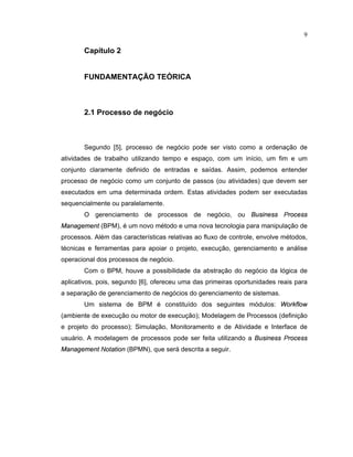 9
Cap tulo 2
FUNDAMENTAÇÃO TEÓRICA
2.1 Processo de negócio
Segundo [5], processo de negócio pode ser visto como a ordenação de
atividades de trabalho utilizando tempo e espaço com um início um im e um
conjunto claramente definido de entradas e saídas. Assim podemos entender
processo de negócio como um conjunto de passos (ou atividades) que devem ser
executados em uma determinada ordem. Estas atividades podem ser executadas
sequencialmente ou paralelamente.
O gerenciamento de processos de negócio ou   ¡
¤   ¢ ¢ ¤ ¤
P
£ £ ¤ ¢ ¤ ¤
¥ ¦ ¢ ¦ § ¢ ¨ ¢ ¢ ©
(BPM), é um novo método e uma nova tecnologia para manipulação de
processos. Além das características relativas ao fluxo de controle, envolve métodos
técnicas e erramentas para apoiar o projeto execução gerenciamento e análise
operacional dos processos de negócio.
Com o BPM, houve a possibilidade da abstração do negócio da lógica de
aplicativos, pois, segundo [6], ofereceu uma das primeiras oportunidades reais para
a separação de gerenciamento de negócios do gerenciamento de sistemas.
Um sistema de BPM é constituído dos seguintes módulos: 
£ £    £ 
(ambiente de execução ou motor de execução) Modelagem de Processos (definição
e projeto do processo); Simulação Monitoramento e de Atividade e Inter ace de
usuário. A modelagem de processos pode ser eita utilizando a   ¡
¤   ¢ ¢ ¤ ¤
P
£ £ ¤ ¢ ¤ ¤
¥ ¦ ¢ ¦ § ¢ ¨ ¢ ¢ ©
N
£ © ¦ ©   £ ¢
(BPMN), que será descrita a seguir.
 