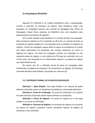 14
2.3 Arquitetura RiverFish
Segundo [7], R
  ¡ ¢ £
F
  ¤ ¥
é um modelo arquitet nico para a representação
controle e execução de processos de negócio. Esta arquitetura possui uma
linguagem de modelagem descrita pelo conceito de N
¦ ¡   § ¦ ©   £ ¢
P
 ¦ ¢
(Plano de
Navegação). Dessa orma podemos ver R
  ¡ ¢ £
F
  ¤ ¥
como uma arquitetura para
gerenciamento de processos de negócios.
Um conceito utilizado nesta arquitetura é o conceito de plano de navegação.
Este conceito foi definido em [7] e estendido em [8] como um conjunto de todos os
processos de negócio exigidos em uma aplicação para se atingirem os objetivos de
negócio. O plano de navegação mapeia todas as regras de consistência em unção
dos dados pertencentes s requisiç es dos serviços eletr nicos de todos os
objetivos de negócio. Um plano de navegação conecta uma requisição ao seu
respectivo passo de negócio e uma inst ncia do PN pode ser entendida como um
vínculo entre uma requisição de um determinado usuário e os passos de negócio
que responderão por ela.
De acordo com [7], a definição ormal de plano de navegação utiliza
fundamentos da álgebra de processos. Os undamentos da Álgebra de Processos
não serão descritos neste trabalho mas podem ser vistos em [2].
2.3.1 DEFINIÇÃO FORMAL DE PLANO DE NAVEGAÇÃO
Definição 1: ¢   o   i
£
les. Uma ação simples é um conjunto de aç es
at micas compostas usando os operadores de seqüência e composição alternativa.
Definição 2: Ponto £ e verifi

a  o. Um ponto de verificação é um conjunto
de aç es at micas compostas usando regras restritivas e condicionais.
Definição 3: Passo £ e Nego

io. Um passo de negocio ou é uma ação
simples ou um ponto de verificação.
Definição 4: Pro

esso £ e Nego

io. Um processo de negocio é um conjunto
de passos de negocio compostos usando operadores básicos da álgebra de
processos e suas extens es.
 