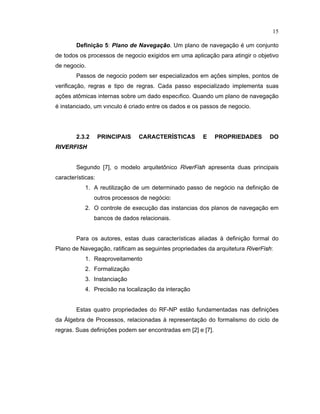 15
Definição 5: Plano £ e Navega  o. Um plano de navegação é um conjunto
de todos os processos de negocio exigidos em uma aplicação para atingir o objetivo
de negocio.
Passos de negocio podem ser especializados em aç es simples pontos de
verificação regras e tipo de regras. Cada passo especializado implementa suas
aç es at micas internas sobre um dado especý ico. uando um plano de navegação
é instanciado um výnculo é criado entre os dados e os passos de negocio.
2.3.2 PRINCIPAIS CARACTER STICAS E PROPRIEDADES DO
R§   ¡ RF§   ¡
Segundo [7], o modelo arquitet nico R
  ¡ ¢ £
F
  ¤ ¥
apresenta duas principais
características:
1. A reutilização de um determinado passo de negócio na de inição de
outros processos de negócio:
2. O controle de execução das instancias dos planos de navegação em
bancos de dados relacionais.
Para os autores, estas duas características aliadas de inição ormal do
Plano de Navegação rati icam as seguintes propriedades da arquitetura R
  ¡ ¢ £
F
  ¤ ¥
:
1. Reaproveitamento
2. Formalização
3. Instanciação
4. Precisão na localização da interação
Estas quatro propriedades do RF-NP estão undamentadas nas de iniç es
da Álgebra de Processos relacionadas representação do ormalismo do ciclo de
regras. Suas definiç es podem ser encontradas em [2] e [7].
 