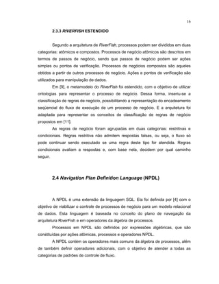 16
2.3.3 R§   ¡ RF§   ¡ ESTENDIDO
Segundo a arquitetura de R
  ¡ ¢ £
F
  ¤ ¥
, processos podem ser divididos em duas
categorias: at micos e compostos. Processos de negócio at micos são descritos em
termos de passos de negócio sendo que passos de negócio podem ser aç es
simples ou pontos de verificação. Processos de negócios compostos são aqueles
obtidos a partir de outros processos de negócio. Aç es e pontos de veri icação são
utilizados para manipulação de dados.
Em [9], o metamodelo do R
  ¡ ¢ £
F
  ¤ ¥
foi estendido, com o objetivo de utilizar
ontologias para representar o processo de negócio. Dessa orma inseriu-se a
classificação de regras de negócio possibilitando a representação do encadeamento
seqüencial do luxo de execução de um processo de negócio. E a arquitetura oi
adaptada para representar os conceitos de classificação de regras de negócio
propostos em [11].
As regras de negócio oram agrupadas em duas categorias: restritivas e
condicionais. Regras restritiva não admitem respostas alsas ou seja o luxo só
pode continuar sendo executado se uma regra deste tipo for atendida. Regras
condicionais avaliam a respostas e, com base nela, decidem por qual caminho
seguir.
2.4 Navigation Plan Definition Language (NPDL)
A NPDL é uma extensão da linguagem S L. Ela oi de inida por [4] com o
objetivo de viabilizar o controle de processos de negócio para um modelo relacional
de dados. Esta linguagem é baseada no conceito do plano de navegação da
arquitetura RiverFish e em operadores da álgebra de processos.
Processos em NPDL são de inidos por express es algébricas que são
constituídas por aç es at micas processos e operadores NPDL.
A NPDL contém os operadores mais comuns da álgebra de processos além
de também de inir operadores adicionais com o objetivo de atender a todas as
categorias de padr es de controle de luxo.
 