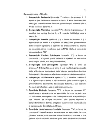 17
Os operadores da NPDL são:
1. Composição Seq encial (operador .): o termo de processo A . B
significa que inicialmente somente o termo A está habilitado para
execução. O termo B será habilitado para execução somente após o
fim da execução do termo A
2. Composição Alternativa (operador +): o termo de processo A + B
significa que ambos termos A e B estarão habilitados para a
execução
3. Composição Paralela (operador ||): o termo de processo A || B
significa que os termos A e B podem ser executados paralelamente;
Este operador representa o operador de entrelaçamento da álgebra
de processos, com a ressalva de que na NPDL não há o conceito de
comunicação da ACP.
4. Composição Paralela Entrelaçada (operador |*): o termo de
processo A |* B significa que os termos A e B podem ser executados
em qualquer ordem, mas não paralelamente;
5. Composição Multi Convergente (operador ): o termo de
processo A  B significa que o termo B será habilitado para execução
após o término da execução de cada linha de execução do termo A.
Este operador foi criado para facilitar o uso do padrão junção múltipla.
6. Composição Discriminatória (operador ^): o termo de processo A
^ B significa que o termo B será habilitado para execução após o
primeiro término de uma linha de execução do termo A Este operador
foi criado para facilitar o uso do padrão discriminador.
7. Repetição Ilimitada (operador ?*): o termo de processo A?*
significa que o termo A pode ser executado, de forma paralela, uma
ou mais vezes; Este operador foi criado para facilitar a representação
dos padr es de múltipla inst ncias. Este padrão reproduz o
comportamento que define a criação de subprocessos recursivos para
a representação de múltiplas inst ncias.
8. Repetição Numericamente Limitada (operador ?n): o termo de
processo A?5 significa que o termo A deve ser executado, de forma
paralela, 5 vezes; Este operador é uma variação do operador que
permite indicar o número de vezes que o termo deve ser instanciado e
 
