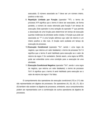 18
executado. O número associado ao deve ser um número inteiro
positivo e não nulo.
9. Repetição Limitada por Função (operador ?f): o termo de
processo A?f significa que o termo A deve ser executado, de forma
paralela, o número de vezes retornado pela unção em tempo de
execução Este operador é uma variação do operador que permite
a associação de uma unção para determinar em tempo de execução
quantas inst ncias da atividade serão criadas. A unção que pode ser
associada ao “ ” é uma unção at mica cujo valor de retorno é um
inteiro positivo e não nulo. A unção será avaliada em tempo de
execução do processo.
10.Execução Condicional (operador %r, sendo r uma regra de
negócio que retorna um valor  
£ £  ¢ ¦ ¢ £
): o termo de processo %r1 A
significa que o termo A será habilitado para execução se o valor de
retorno da regra r1 for verdadeiro. Sendo assim, uma regra na NPDL
pode ser entendida como uma condição para a execução de uma
atividade;
11.Execução Condicional Negativa (operador %!r, sendo r uma regra
de negócio que retorna um valor  
£ £  ¢ ¦ ¢ £
): o termo de processo
%!r1 A significa que o termo A será habilitado para execução se o
valor de retorno da regra r1 for falso.
O comportamento dos operadores de execução condicional (10) e (11) não
são representadas em álgebra de processos. Os operadores (4), (5), (6), (7), (8) e
(9) também não existem na álgebra de processos entretanto seus comportamentos
podem ser representados com a combinação de outros operadores de álgebra de
processos.
 