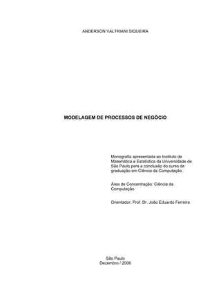 ANDERSON VALTRIANI SIQUEIRA
MODELAGEM DE PROCESSOS DE NEGÓCIO
São Paulo
Dezembro / 2006
Monografia apresentada ao Instituto de
Matemática e Estatística da Universidade de
São Paulo para a conclusão do curso de
graduação em Ciência da Computação.
Área de Concentração: Ciência da
Computação
Orientador: Prof. Dr. João Eduardo Ferreira
 