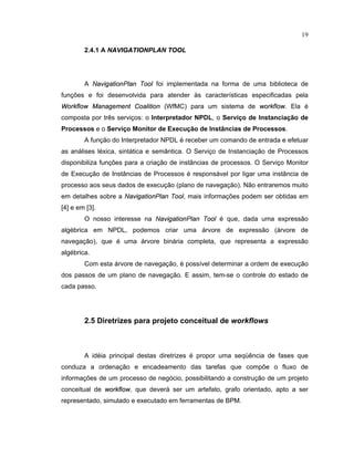 19
2.4.1 A N¢   § ¤ ¢   §   NPL¢ N       L
A N
¦ ¡   § ¦ ©   £ ¢
P
 ¦ ¢
T
£ £ 
foi implementada na forma de uma biblioteca de
funç es e oi desenvolvida para atender s características especificadas pela

£ £    £  ¥ ¦ ¢ ¦ § ¢ ¨ ¢ ¢ ©
 
£ ¦    ©   £ ¢
(WfMC) para um sistema de
 £ £    £ 
. Ela é
composta por três serviços: o Interpretador NPDL, o Serviço de Instanciação de
Processos e o Serviço Monitor de Execução de Inst ncias de Processos.
A função do Interpretador NPDL é receber um comando de entrada e e etuar
as análises léxica sintática e sem ntica. O Serviço de Instanciação de Processos
disponibiliza funç es para a criação de inst ncias de processos. O Serviço Monitor
de Execução de Inst ncias de Processos é responsável por ligar uma inst ncia de
processo aos seus dados de execução (plano de navegação). Não entraremos muito
em detalhes sobre a N
¦ ¡   § ¦ ©   £ ¢
P
 ¦ ¢
T
£ £ 
, mais informaç es podem ser obtidas em
[4] e em [3].
O nosso interesse na N
¦ ¡   § ¦ ©   £ ¢
P
 ¦ ¢
T
£ £ 
é que dada uma expressão
algébrica em NPDL podemos criar uma árvore de expressão (árvore de
navegação) que é uma árvore binária completa que representa a expressão
algébrica.
Com esta árvore de navegação é possível determinar a ordem de execução
dos passos de um plano de navegação. E assim tem-se o controle do estado de
cada passo.
2.5 Diretrizes para projeto conceitual de workflows
A idéia principal destas diretrizes é propor uma seqüência de ases que
conduza a ordenação e encadeamento das tarefas que comp e o luxo de
informaç es de um processo de negócio possibilitando a construção de um projeto
conceitual de
 £ £    £ 
, que deverá ser um arte ato gra o orientado apto a ser
representado, simulado e executado em ferramentas de BPM.
 