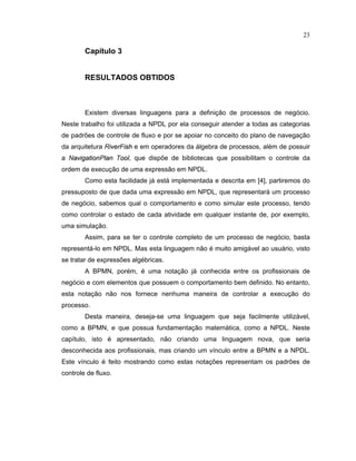 23
Cap tulo 3
RESULTADOS OBTIDOS
Existem diversas linguagens para a definição de processos de negócio.
Neste trabalho foi utilizada a NPDL por ela conseguir atender a todas as categorias
de padr es de controle de luxo e por se apoiar no conceito do plano de navegação
da arquitetura R
  ¡ ¢ £
F
  ¤ ¥
e em operadores da álgebra de processos além de possuir
a N
¦ ¡   § ¦ ©   £ ¢
P
 ¦ ¢
T
£ £ 
, que disp e de bibliotecas que possibilitam o controle da
ordem de execução de uma expressão em NPDL.
Como esta facilidade já está implementada e descrita em [ ] partiremos do
pressuposto de que dada uma expressão em NPDL que representará um processo
de negócio sabemos qual o comportamento e como simular este processo, tendo
como controlar o estado de cada atividade em qualquer instante de, por exemplo,
uma simulação.
Assim, para se ter o controle completo de um processo de negócio basta
representá-lo em NPDL. Mas esta linguagem não é muito amigável ao usuário visto
se tratar de express es algébricas.
A BPMN, porém é uma notação já conhecida entre os pro issionais de
negócio e com elementos que possuem o comportamento bem de inido. No entanto
esta notação não nos ornece nenhuma maneira de controlar a execução do
processo.
Desta maneira, deseja-se uma linguagem que seja facilmente utilizável
como a BPMN, e que possua fundamentação matemática como a NPDL. Neste
capítulo isto é apresentado não criando uma linguagem nova que seria
desconhecida aos profissionais, mas criando um vínculo entre a BPMN e a NPDL.
Este vínculo é eito mostrando como estas notaç es representam os padr es de
controle de fluxo.
 