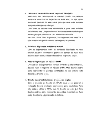 25
4. Declarar as depend ncias entre os passos de negócio
Nesta fase, para cada atividade declarada na primeira fase, deve-se
especificar quais são as dependências entre elas ou seja quais
atividades precisam ser executadas para que uma outra atividade
esteja habilitada para a execução.
Uma forma de declarar esta dependência é para cada atividade
declarada na fase 1, especificar quais atividades será habilitadas para
a execução após o término de uma determinada atividade.
Esta fase, assim como as próximas não dependem das ases e 3
pois estas visam apenas o melhor desempenho do processo.
5. Identificar os padrões de controle de fluxo
Com as dependências entre as atividades declaradas na fase
anterior, devemos identificar os padr es de controle de luxo. Mais
detalhes sobre estes padr es está descritos na próxima seção.
6. Fazer a diagramação em notação BPMN
Uma vez que as dependências entre as atividades já são conhecidas
deve-se fazer o diagrama em notação BPMN. Mais detalhes sobre
como representar os padr es identi icados na ase anterior está
descrito na próxima seção.
7. Simular e gerar estat sticas do processo de negócio
Com o processo já descrito em BPMN deve-se ser possível a
realização de uma simulação assim como gerar estatísticas. Para
isto, pode-se utilizar a NPDL, que foi descrita na seção . . Mais
detalhes sobre a como representar os padr es de controle de luxo
estão descritos na próxima seção deste texto.
 