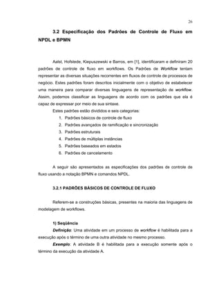 26
3.2 Especificação dos Padrões de Controle de Fluxo em
NPDL e BPMN
Aalst, Hofstede, Kiepuszewski e Barros, em [1], identificaram e definiram 20
padr es de controle de luxo em or lo s. Os Padr es de 
£ £    £ 
tentam
representar as diversas situaç es recorrentes em luxos de controle de processos de
negócio. Estes padr es oram descritos inicialmente com o objetivo de estabelecer
uma maneira para comparar diversas linguagens de representação de
 £ £    £ 
.
Assim, podemos classificar as linguagens de acordo com os padr es que ela é
capaz de expressar por meio de sua sintaxe.
Estes padr es estão divididos e seis categorias:
1. Padr es básicos de controle de luxo
2. Padr es avançados de rami icação e sincronização
3. Padr es estruturais
4. Padr es de múltiplas inst ncias
5. Padr es baseados em estados
6. Padr es de cancelamento
A seguir são apresentados as especi icaç es dos padr es de controle de
fluxo usando a notação BPMN e comandos NPDL.
3.2.1 PADRÕES BÁSICOS DE CONTROLE DE FLU O
Referem-se a construç es básicas presentes na maioria das linguagens de
modelagem de workflows.
1) Seq ncia
Defini  o: Uma atividade em um processo de
 £ £    £ 
é habilitada para a
execução após o término de uma outra atividade no mesmo processo.
¡
§
e
£
lo: A atividade B é habilitada para a execução somente após o
término da execução da atividade A.
 
