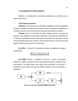 46
3.2.6 PADRÕES DE CANCELAMENTO
Modelam o cancelamento de atividades condicionado ocorrência de um
determinado evento.
19) Atividade Cancel vel
Defini  o: Ocorre quando uma atividade já habilitada pode ser desabilitada
durante a execução da inst ncia do processo. uando a atividade é desabilitada é
necessário remover a linha que controla a execução da atividade em questão.
¡
§
e
£
lo: Esta é uma maneira de tratar exceç es durante a execução do
processo. Uma atividade A é executada habilitando a execução das atividades B e
C. Quando a atividade B terminar, ela lançará uma exceção. Se a atividade C estiver
sendo executada quando isto acontecer, ela será interrompida e o luxo de execução
seguirá através de uma nova linha de execução.
¡  NPDL: O símbolo “ ” representa o símbolo de  
¢ ¦
 
 £ ¤ 
da Álgebra
de processos.
SET P = A . (B | | ((C . D) + #)
Atividade Cancel
 
vel (Fonte¤ ¥ 4
¦
)
¡  ¢ P£ N: Quando a atividade B terminar, o evento intermediário
disparará um gatilho avisando o evento intermediário acoplado a atividade C que
interromperá a execução desta caso esteja sendo executada, e continuará a
execução do luxo através do luxo de seqüência ligado ao evento associado a
atividade C.
Figura 3.36¤ Atividade Cancel
 
vel (BPMN) (Fonte¤ ¥ 15
¦
)
 