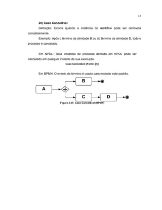 47
20) Caso Cancel vel
Definição: Ocorre quando a inst ncia do
 £ £    £ 
pode ser removida
completamente.
Exemplo: Após o término da atividade B ou do término da atividade D todo o
processo é cancelado.
Em NPDL: Toda inst ncia de processo de inido em NPDL pode ser
cancelado em qualquer instante de sua execução.
Caso Cancel
 
vel (Fonte¤ ¥ 4
¦
)
Em BPMN: O evento de término é usado para modelar este padrão.
Figura 3.37¤ Caso Cancel
 
vel (BPMN)
 