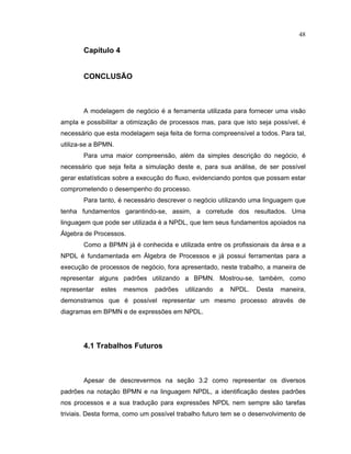 48
Cap tulo 4
CONCLUSÃO
A modelagem de negócio é a erramenta utilizada para ornecer uma visão
ampla e possibilitar a otimização de processos mas, para que isto seja possível é
necessário que esta modelagem seja eita de orma compreensível a todos. Para tal
utiliza-se a BPMN.
Para uma maior compreensão além da simples descrição do negócio é
necessário que seja eita a simulação deste e para sua análise de ser possível
gerar estatísticas sobre a execução do luxo evidenciando pontos que possam estar
comprometendo o desempenho do processo.
Para tanto, é necessário descrever o negócio utilizando uma linguagem que
tenha fundamentos garantindo-se, assim, a corretude dos resultados. Uma
linguagem que pode ser utilizada é a NPDL que tem seus undamentos apoiados na
Álgebra de Processos.
Como a BPMN já é conhecida e utilizada entre os pro issionais da área e a
NPDL é undamentada em Álgebra de Processos e já possui erramentas para a
execução de processos de negócio ora apresentado neste trabalho a maneira de
representar alguns padr es utilizando a BPMN. Mostrou-se, também como
representar estes mesmos padr es utilizando a NPDL. Desta maneira,
demonstramos que é possível representar um mesmo processo através de
diagramas em BPMN e de express es em NPDL.
4.1 Trabalhos Futuros
Apesar de descrevermos na seção 3. como representar os diversos
padr es na notação BPMN e na linguagem NPDL a identificação destes padr es
nos processos e a sua tradução para express es NPDL nem sempre são tare as
triviais. Desta forma, como um possível trabalho uturo tem se o desenvolvimento de
 