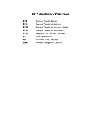 LISTA DE ABREVIATURAS E SIGLAS
BPD Business Process Diagram
BPM Business Process Management
BPMI Business Process Management Initiative
BPMN Business Process Modeling Notation
NPDL Navigation Plan Definition Language
PN Plano de Navegação
SQL Structured Query Language
WfMC Workflow Management Coalition
 