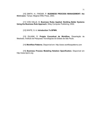 51
[10] SMITH, H.; FINGAR, P. BUSINESS PROCESS MANAGEMENT the
third ave. Tampa: Meghan-Kffer Press, 2003.
[11] VON HALLE, B. Business Rules Applied Building Better S stems
Using the Business Rule Approach, Wiley Computer Publishing, 2002.
[12] WHITE, S. A. Introduction To BPMN.
[13] ZULIANI, D. Projeto Conceitual de Wor flo , Dissertação de
Mestrado, Instituto de Pesquisas Tecnológicas do Estado de São Paulo.
[14] Wor flo Patterns. Disponível em: http: . or lo patterns.com
[15] Business Process Modeling Notation Specification. Disponível em
http://www.bpmn.org
 