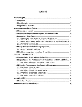 SUMÁRIO
1 NTRODUÇÃO.......................................................................................................... 6
1.1 Objetivos .......................................................................................................... 7
1.2 Contribuições .................................................................................................. 7
1.3 Organização do texto...................................................................................... 8
2 FUNDAMENTAÇÃO TEÓRICA............................................................................... 9
2.1 Processo de negócio ...................................................................................... 9
2.2 Modelagem de processo de negócio utilizando a BPMN .......................... 10
2.3 Arquitetura RiverFish.................................................................................... 14
2.3.1 DEFINIÇÃO FORMAL DE PLANO DE NAVEGAÇÃO.............................. 14
2.3.2 PRINCIPAIS CARACTERÍSTICAS E PROPRIEDADES DO RIVERFISH 15
2.3.3 RIVERFISH ESTENDIDO......................................................................... 16
2.4 Navigation Plan Definition Language (NPDL)............................................. 16
2.4.1 A NAVIGATIONPLAN TOOL .................................................................... 19
2.5 Diretrizes para projeto conceitual de workflows........................................ 19
3 RESULTADOS OBTIDOS..................................................................................... 23
3.1 Necessidades de um Analista de Negócio.................................................. 24
3.2 Especificação dos Padrões de Controle de Fluxo em NPDL e BPMN...... 26
3.2.1 PADRÕES BÁSICOS DE CONTROLE DE FLUXO.................................. 26
3.2.2 Padrões Avançados de Ramificação e Sincronização............................ 31
3.2.3 PADRÕES ESTRUTURAIS...................................................................... 37
3.2.4 PADRÕES DE MÚLTIPLA INSTÂNCIA.................................................... 39
3.2.5 PADRÕES BASEADOS EM ESTADOS ................................................... 42
3.2.6 PADRÕES DE CANCELAMENTO ........................................................... 46
4 CONCLUSÃO........................................................................................................ 48
4.1 Trabalhos Futuros......................................................................................... 48
REFERÊNCIAS BIBLIOGRÁFICAS ........................................................................ 50
 