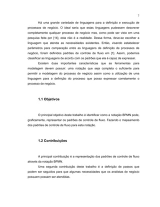7
Há uma grande variedade de linguagens para a de inição e execução de
processos de negócio. O ideal seria que estas linguagens pudessem descrever
completamente qualquer processo de negócio mas como pode ser visto em uma
pesquisa feita por [14], esta não é a realidade. Dessa orma deve-se escolher a
linguagem que atenda as necessidades existentes. Então visando estabelecer
par metros para comparação entre as linguagens de definição de processos de
negócio oram de inidos padr es de controle de luxo em [1]. Assim, podemos
classificar as linguagens de acordo com os padr es que ela é capaz de expressar.
Existem duas importantes características que as erramentas para
modelagem devem possuir: uma notação que seja completa o su iciente para
permitir a modelagem do processo de negócio assim como a utilização de uma
linguagem para a definição do processo que possa expressar corretamente o
processo de negócio.
1.1 Objetivos
O principal objetivo deste trabalho é identi icar como a notação BPMN pode
graficamente, representar os padr es de controle de luxo. Fazendo o mapeamento
dos padr es de controle de luxo para esta notação.
1.2 Contribuições
A principal contribuição é a representação dos padr es de controle de luxo
através da notação BPMN.
Uma segunda contribuição deste trabalho é a de inição de passos que
podem ser seguidos para que algumas necessidades que os analistas de negócio
possuem possam ser atendidas.
 