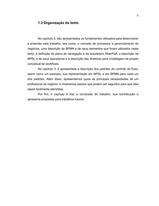 8
1.3 Organização do texto
No capítulo são apresentados os undamentos utilizados para desenvolver
e entender este trabalho, tais como: o conceito de processos e gerenciamento de
negócios uma descrição da BPMN e de seus elementos que oram utilizados neste
texto, a definição do plano de navegação e da arquitetura R
  ¡ ¢ £
F
  ¤ ¥
, a descrição da
NPDL e de seus operadores e a descrição das diretrizes para modelagem de projeto
conceitual de workflows.
No capítulo 3 é apresentada a descrição dos padr es de controle de fluxo,
assim como um exemplo, sua representação em NPDL e em BPMN para cada um
dos padr es. Além disso apresentamos quais as principais necessidades de um
profissional de negócio e mostramos passos que podem ser seguidos para que elas
sejam facilmente atendidas.
Por fim, o capítulo traz a conclusão do trabalho, sua contribuição e
apresenta propostas para trabalhos futuros.
 