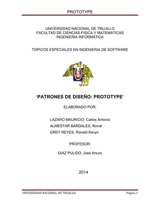 PROTOTYPE

UNIVERSIDAD NACIONAL DE TRUJILLO
FACULTAD DE CIENCIAS FISICA Y MATEMATICAS
INGENIERIA INFORMÁTICA

TOPICOS ESPECIALES EN INGENIERIA DE SOFTWARE

“PATRONES DE DISEÑO: PROTOTYPE”
ELABORADO POR:

LAZARO MAURICIO, Carlos Antonio
ALMESTAR BARDALES, Ronal
GREY REYES, Ronald Kevyn
PROFESOR:
DIAZ PULIDO, José Arturo

2014

UNIVERSIDAD NACIONAL DE TRUJILLO

Página 1

 