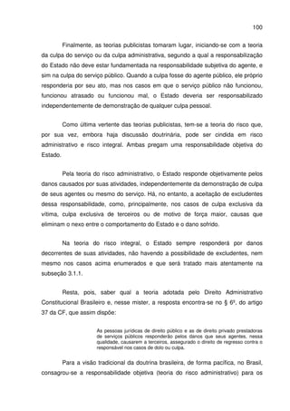 100
Finalmente, as teorias publicistas tomaram lugar, iniciando-se com a teoria
da culpa do serviço ou da culpa administrativa, segundo a qual a responsabilização
do Estado não deve estar fundamentada na responsabilidade subjetiva do agente, e
sim na culpa do serviço público. Quando a culpa fosse do agente público, ele próprio
responderia por seu ato, mas nos casos em que o serviço público não funcionou,
funcionou atrasado ou funcionou mal, o Estado deveria ser responsabilizado
independentemente de demonstração de qualquer culpa pessoal.
Como última vertente das teorias publicistas, tem-se a teoria do risco que,
por sua vez, embora haja discussão doutrinária, pode ser cindida em risco
administrativo e risco integral. Ambas pregam uma responsabilidade objetiva do
Estado.
Pela teoria do risco administrativo, o Estado responde objetivamente pelos
danos causados por suas atividades, independentemente da demonstração de culpa
de seus agentes ou mesmo do serviço. Há, no entanto, a aceitação de excludentes
dessa responsabilidade, como, principalmente, nos casos de culpa exclusiva da
vítima, culpa exclusiva de terceiros ou de motivo de força maior, causas que
eliminam o nexo entre o comportamento do Estado e o dano sofrido.
Na teoria do risco integral, o Estado sempre responderá por danos
decorrentes de suas atividades, não havendo a possibilidade de excludentes, nem
mesmo nos casos acima enumerados e que será tratado mais atentamente na
subseção 3.1.1.
Resta, pois, saber qual a teoria adotada pelo Direito Administrativo
Constitucional Brasileiro e, nesse mister, a resposta encontra-se no § 6º, do artigo
37 da CF, que assim dispõe:
As pessoas jurídicas de direito público e as de direito privado prestadoras
de serviços públicos responderão pelos danos que seus agentes, nessa
qualidade, causarem a terceiros, assegurado o direito de regresso contra o
responsável nos casos de dolo ou culpa.
Para a visão tradicional da doutrina brasileira, de forma pacífica, no Brasil,
consagrou-se a responsabilidade objetiva (teoria do risco administrativo) para os
 
