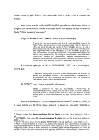 101
danos causados pelo Estado, isso abarcando tanto a ação como a omissão do
Estado.
Aqui, como em dispositivo do Código Civil, percebe-se, da simples leitura, a
exigência do liame de causalidade. Não fosse assim, não estaria incursa no texto da
Carta Política a palavra "causarem".
Segundo YUSSEF SAID CAHALI80
afirma acertadamente que:
A teoria do risco administrativo não leva à responsabilidade integral do
Poder Público, para indenizar em todo e qualquer caso, mas sim dispensa a
vítima da prova da culpa do agente da Administração, cabendo a esta a
demonstração da culpa total ou parcial do lesado, para que então fique ela
total ou parcialmente livre da indenização (…). Na realidade, qualquer que
seja o fundamento invocado para embasar a responsabilidade objetiva do
Estado (risco administrativo, risco integral, risco-proveito), coloca-se como
pressuposto primário da determinação daquela responsabilidade a
existência de um nexo de causalidade entre a atuação ou omissão do ente
público, ou de seus agentes, e o prejuízo reclamado pelo particular.
É a mesma a posição de HELY LOPES MEIRELLES81
, que com exemplos,
ensina que:
O legislador constituinte só cobriu o risco administrativo da atuação ou
inação dos servidores públicos; não responsabilizou objetivamente a
Administração por atos predatórios de terceiros, nem por fenômenos
naturais que causem danos aos particulares.
DI PIETRO82
, com clareza e precisão, afirma que:
Sendo a existência do nexo de causalidade o fundamento da
responsabilidade civil do Estado, esta deixará de existir ou incidirá de forma
atenuada quando o serviço público não for a causa do dano ou quando
estiver aliado a outras circunstâncias, ou seja, quando não for a causa
única.
Nessa linha de idéias, conclui-se que o fato de terceiro83
, o fato da vítima, e
o caso fortuito ou de força maior, excluem o dever de indenizar. Saliente-se
80
CAHALI, Yussef Said, Responsabilidade Civil do Estado, 2. ed. São Paulo: Malheiros, 1996. p.
44.
81
MEIRELLES, Hely Lopes, Direito Administrativo Brasileiro, 26. ed. Rio de Janeiro: Malheiros,
2000. p. 616.
82
DI PIETRO, Maria Sylvia Zanella, Direito Administrativo, 13. ed. São Paulo: Atlas, 1999. p. 518.
83
TJDF: "em ocorrendo fato de terceiro, não é aplicável a teoria do risco administrativo, ensejador da
responsabilidade objetiva do Estado, mas sim a teoria subjetiva, já que a administração se vinca na
relação de causa e efeito de forma mediata e não imediata, posto não ser responsável por ilícitos de
terceiros, mas o é por atos omissivos de seus agentes, seja qual for a sua investidura administrativa,
 