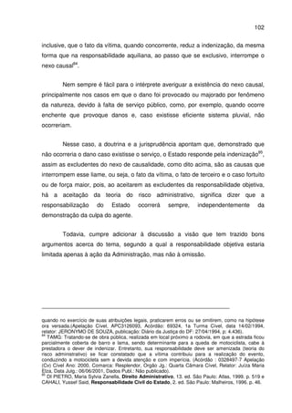 102
inclusive, que o fato da vítima, quando concorrente, reduz a indenização, da mesma
forma que na responsabilidade aquiliana, ao passo que se exclusivo, interrompe o
nexo causal84
.
Nem sempre é fácil para o intérprete averiguar a existência do nexo causal,
principalmente nos casos em que o dano foi provocado ou majorado por fenômeno
da natureza, devido à falta de serviço público, como, por exemplo, quando ocorre
enchente que provoque danos e, caso existisse eficiente sistema pluvial, não
ocorreriam.
Nesse caso, a doutrina e a jurisprudência apontam que, demonstrado que
não ocorreria o dano caso existisse o serviço, o Estado responde pela indenização85
,
assim as excludentes do nexo de causalidade, como dito acima, são as causas que
interrompem esse liame, ou seja, o fato da vítima, o fato de terceiro e o caso fortuito
ou de força maior, pois, ao aceitarem as excludentes da responsabilidade objetiva,
há a aceitação da teoria do risco administrativo, significa dizer que a
responsabilização do Estado ocorrerá sempre, independentemente da
demonstração da culpa do agente.
Todavia, cumpre adicionar à discussão a visão que tem trazido bons
argumentos acerca do tema, segundo a qual a responsabilidade objetiva estaria
limitada apenas à ação da Administração, mas não à omissão.
quando no exercício de suas atribuições legais, praticarem erros ou se omitirem, como na hipótese
ora versada.(Apelação Cível, APC3126093, Acórdão: 69324, 1a Turma Cível, data 14/02/1994,
relator: JERONYMO DE SOUZA, publicação: Diário da Justiça do DF: 27/04/1994, p: 4.436).
84
TAMG: Tratando-se de obra pública, realizada em local próximo a rodovia, em que a estrada ficou
parcialmente coberta de barro e lama, sendo determinante para a queda de motociclista, cabe à
prestadora o dever de indenizar. Entretanto, sua responsabilidade deve ser amenizada (teoria do
risco administrativo) se ficar constatado que a vítima contribuiu para a realização do evento,
conduzindo a motocicleta sem a devida atenção e com imperícia. (Acórdão : 0328497-7 Apelação
(Cv) Cível Ano: 2000, Comarca: Resplendor, Orgão Jg.: Quarta Câmara Cível, Relator: Juíza Maria
Elza, Data Julg.: 06/06/2001, Dados Publ.: Não publicado).
85
DI PIETRO, Maria Sylvia Zanella, Direito Administrativo, 13. ed. São Paulo: Atlas, 1999. p. 519 e
CAHALI, Yussef Said, Responsabilidade Civil do Estado, 2. ed. São Paulo: Malheiros, 1996. p. 46.
 