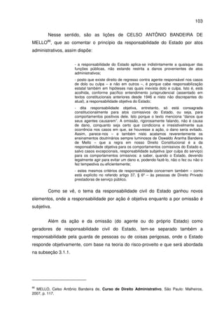 103
Nesse sentido, são as lições de CELSO ANTÔNIO BANDEIRA DE
MELLO86
, que ao comentar o princípio da responsabilidade do Estado por atos
administrativos, assim dispõe:
- a responsabilidade do Estado aplica-se indistintamente a quaisquer das
funções públicas, não estando restrita a danos provenientes de atos
administrativos;
- posto que existe direito de regresso contra agente responsável nos casos
de dolo ou culpa – e não em outros –, é porque cabe responsabilização
estatal também em hipóteses nas quais inexista dolo e culpa. Isto é, está
acolhida, conforme pacífico entendimento jurisprudencial (assentado em
textos constitucionais anteriores desde 1946 e nisto não discrepantes do
atual), a responsabilidade objetiva do Estado;
- dita responsabilidade objetiva, entretanto, só está consagrada
constitucionalmente para atos comissivos do Estado, ou seja, para
comportamentos positivos dele. Isto porque o texto menciona “danos que
seus agentes causarem”. A omissão, rigorosamente falando, não é causa
de dano, conquanto seja certo que condiciona e irresistivelmente sua
ocorrência nos casos em que, se houvesse a ação, o dano seria evitado.
Assim, parece-nos – e também nisto acatamos reverentemente os
ensinamentos doutrinários sempre luminosos de Oswaldo Aranha Bandeira
de Mello – que a regra em nosso Direito Constitucional é a da
responsabilidade objetiva para os comportamentos comissivos do Estado e,
salvo casos excepcionais, responsabilidade subjetiva (por culpa do serviço)
para os comportamentos omissivos: a saber, quando o Estado, devendo
legalmente agir para evitar um dano e, podendo fazê-lo, não o fez ou não o
fez tempestiva ou eficientemente;
- estes mesmos critérios de responsabilidade concernem também – como
está explícito no referido artigo 37, § 6º – às pessoas de Direito Privado
prestadoras de serviço público.
Como se vê, o tema da responsabilidade civil do Estado ganhou novos
elementos, onde a responsabilidade por ação é objetiva enquanto a por omissão é
subjetiva.
Além da ação e da omissão (do agente ou do próprio Estado) como
geradores de responsabilidade civil do Estado, tem-se separado também a
responsabilidade pela guarda de pessoas ou de coisas perigosas, onde o Estado
responde objetivamente, com base na teoria do risco-proveito e que será abordada
na subseção 3.1.1.
86
MELLO, Celso Antônio Bandeira de, Curso de Direito Administrativo, São Paulo: Malheiros,
2007, p. 117.
 