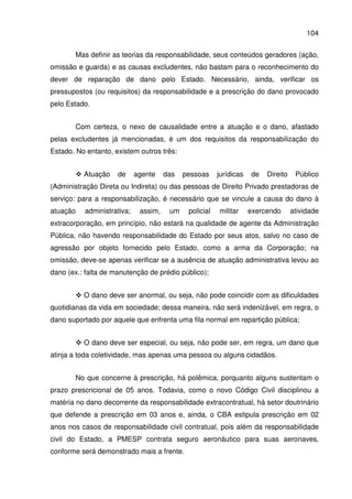 104
Mas definir as teorias da responsabilidade, seus conteúdos geradores (ação,
omissão e guarda) e as causas excludentes, não bastam para o reconhecimento do
dever de reparação de dano pelo Estado. Necessário, ainda, verificar os
pressupostos (ou requisitos) da responsabilidade e a prescrição do dano provocado
pelo Estado.
Com certeza, o nexo de causalidade entre a atuação e o dano, afastado
pelas excludentes já mencionadas, é um dos requisitos da responsabilização do
Estado. No entanto, existem outros três:
Atuação de agente das pessoas jurídicas de Direito Público
(Administração Direta ou Indireta) ou das pessoas de Direito Privado prestadoras de
serviço: para a responsabilização, é necessário que se vincule a causa do dano à
atuação administrativa; assim, um policial militar exercendo atividade
extracorporação, em princípio, não estará na qualidade de agente da Administração
Pública, não havendo responsabilidade do Estado por seus atos, salvo no caso de
agressão por objeto fornecido pelo Estado, como a arma da Corporação; na
omissão, deve-se apenas verificar se a ausência de atuação administrativa levou ao
dano (ex.: falta de manutenção de prédio público);
O dano deve ser anormal, ou seja, não pode coincidir com as dificuldades
quotidianas da vida em sociedade; dessa maneira, não será indenizável, em regra, o
dano suportado por aquele que enfrenta uma fila normal em repartição pública;
O dano deve ser especial, ou seja, não pode ser, em regra, um dano que
atinja a toda coletividade, mas apenas uma pessoa ou alguns cidadãos.
No que concerne à prescrição, há polêmica, porquanto alguns sustentam o
prazo prescricional de 05 anos. Todavia, como o novo Código Civil disciplinou a
matéria no dano decorrente da responsabilidade extracontratual, há setor doutrinário
que defende a prescrição em 03 anos e, ainda, o CBA estipula prescrição em 02
anos nos casos de responsabilidade civil contratual, pois além da responsabilidade
civil do Estado, a PMESP contrata seguro aeronáutico para suas aeronaves,
conforme será demonstrado mais a frente.
 