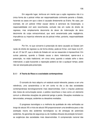 106
Em segundo lugar, tenha-se em mente que a ação regressiva não é a
única forma de o policial militar ser responsabilizado civilmente perante o Estado,
havendo os casos em que o dano é causado diretamente ao Erário. No caso, por
exemplo, de um policial militar causar danos à aeronave da Corporação, a
responsabilidade civil será reconhecida, contudo não em razão do direito de
regresso, mas simplesmente decorrente do dever de indenização de dano
decorrente da culpa extracontratual, que será caracterizada pela negligência,
imprudência ou imperícia referente ato do policial militar, portanto, responsabilidade
subjetiva.
Por fim, no que concerne à prescrição do dano causado ao Estado (em
razão do direito de regresso ou de forma direta), pode-se firmar, com base no § 5º,
do art. 37 da CF, que o direito do Estado em ver-se ressarcido é imprescritível. Em
outras palavras, quando o Estado causa o dano indenizável, operar-se-á a
prescrição, na visão tradicional, em cinco anos; quando o estado sofre o dano
indenizável, a ação buscando a reparação poderá se dar a qualquer tempo, posto
não ser alcançada pela prescrição.
3.1.1 A Teoria do Risco e a sociedade contemporânea
O conceito do risco adquiriu um estatuto social relevante, passou a ser uma
referência, uma característica a ter em conta no dia a dia das sociedades
contemporâneas tecnologicamente mais desenvolvidas. Com o impulso poderoso
dos meios de comunicação social, o público reconhece o risco como um elemento
comum a diferentes situações de potencial perigo e perda. Situações reveladas ou
denunciadas, ameaças, acidentes ou desastres revelados.
O progresso tecnológico e a melhoria da qualidade de vida verificados ao
longo do século XX e início do século XXI proporcionaram uma tendência para a não
aceitação neutra dos acidentes tecnológicos ou de ameaças de potenciais
acidentes. As garantias de segurança ou de medidas eficazes de proteção tornaram-
se exigências das sociedades mais desenvolvidas. A compreensão racional das
 