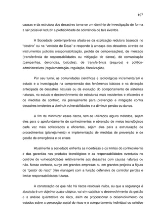107
causas e da estrutura dos desastres torna-se um domínio de investigação de forma
a ser possível reduzir a probabilidade de ocorrência de tais eventos.
A Sociedade contemporânea afasta-se da explicação redutora baseada no
“destino” ou na “vontade de Deus” e responde à ameaça dos desastres através de
instrumentos judiciais (responsabilização, pedido de compensações), de mercado
(transferência de responsabilidades ou mitigação de danos), de comunicação
(campanhas, denúncias, boicotes), de transferência (seguros) e político-
administrativos (regulamentação, regulação, fiscalização).
Por seu turno, as comunidades científicas e tecnológicas incrementaram o
estudo e a investigação na compreensão dos fenômenos básicos e na detecção
antecipada de desastres naturais ou da evolução do comportamento de sistemas
naturais, no estudo e desenvolvimento de estruturas mais resistentes e eficientes e
de medidas de controlo, no planejamento para prevenção e mitigação contra
desastres tendentes a diminuir vulnerabilidades e a diminuir perdas ou danos.
A fim de minimizar esses riscos, tem-se utilizados alguns métodos, sejam
eles para o aprofundamento de conhecimentos e obtenção de meios tecnológicos
cada vez mais sofisticados e eficientes, sejam eles para a estruturação de
procedimentos (planejamento) e implementação de medidas de prevenção e de
gestão de emergência e de crises
Atualmente a sociedade enfrenta as incertezas e os limites do conhecimento
e das garantias nos produtos tecnológicos e as responsabilidades eventuais no
controle de vulnerabilidades relativamente aos desastres com causas naturais ou
não. Nesse contexto, surge em grandes empresas ou em grandes projetos a figura
de “gestor do risco” (risk manager) com a função defensiva de controlar perdas e
limitar responsabilidades futuras.
A constatação de que não há riscos residuais nulos, ou que a segurança é
absoluta é um objetivo quase utópico, vai sim catalisar o desenvolvimento da gestão
e a análise quantitativa do risco, além de proporcionar o desenvolvimento de
estudos sobre a percepção social do risco e o comportamento individual ou seletivo
 