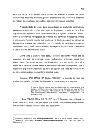 108
face aos riscos. A sociedade busca, através de análises e estudos de casos,
instrumentos de gestão dos riscos, pois se encara como uma realidade a existência
de riscos e a possibilidade acrescida de ocorrerem ameaças e acidentes.
A possibilidade de perda, dano, desvantagem ou destruição, contingência,
perigo ou ameaça são noções associadas na linguagem corrente ao risco. Para
alguns autores, a palavra “risco” deriva de risicare que significa “atrever-se”, “ousar”,
outros a associam às navegações, ao comércio e as perdas de mercadorias. O risco
é um conceito humano e social que se afirma, no Ocidente, a partir do período da
Renascença e parece ser indiscutível que o comércio, as tragédias e as perdas
associadas, bem como o desenvolvimento dos seguros, impulsionaram o conceito e
o uso do mesmo de uma forma prática.
Como visto a palavra risco possui conceito polivalente. Várias são as
acepções em que se emprega, umas relativamente próximas, outras bem
diferenciadas. Em termos de responsabilidade civil, risco tem sentido especial, e
sobre ele a doutrina civilista, desde o século passado vem-se projetando, com o
objetivo de erigi-lo em fundamento do dever de reparar, com visos de exclusividade,
ou como extremação da teoria própria, oposta à culpa.
Segundo CAIO MÁRIO DA SILVA PEREIRA87
, o conceito de risco que
melhor se adapta às condições de vida social é, conforme segue, o seguinte:
O que se fixa no fato de que, se alguém põe em funcionamento uma
qualquer atividade, responde pelos eventos danosos que esta atividade
gera para os indivíduos, independentemente de determinar se em cada
caso, isoladamente, o dano é devido à imprudência, à negligência ou a um
erro de conduta.
Para SÉRGIO CAVALIERI FILHO88
, risco "[...]é perigo, é probabilidade de
dano, importando, isso, dizer que aquele que exerce uma atividade perigosa deve-
lhe assumir os riscos e reparar o dano dela decorrente."
87
PEREIRA, Caio Mário da Silva. Instituições de Direito Civil, v. III. Rio de Janeiro: Forense, 1990.
88
CAVALIERI FILHO, Sergio, Programa de Responsabilidade Civil, 5. ed., 2003, São Paulo, Ed.
Malheiros, p. 171.
 