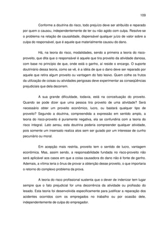 109
Conforme a doutrina do risco, todo prejuízo deve ser atribuído e reparado
por quem o causou, independentemente de ter ou não agido com culpa. Resolve-se
o problema na relação de causalidade, dispensável qualquer juízo de valor sobre a
culpa do responsável, que é aquele que materialmente causou do dano.
Há, na teoria do risco, modalidades, sendo a primeira a teoria do risco-
proveito, que dita que o responsável é aquele que tira proveito da atividade danosa,
com base no princípio de que, onde está o ganho, aí reside o encargo. O suporte
doutrinário dessa teoria, como se vê, é a idéia de que o dano deve ser reparado por
aquele que retira algum proveito ou vantagem do fato lesivo. Quem colhe os frutos
da utilização de coisas ou atividades perigosas deve experimentar as conseqüências
prejudiciais que dela decorrem.
A sua grande dificuldade, todavia, está na conceituação do proveito.
Quando se pode dizer que uma pessoa tira proveito de uma atividade? Será
necessário obter um proveito econômico, lucro, ou bastará qualquer tipo de
proveito? Segundo a doutrina, compreendida a expressão em sentido amplo, a
teoria do risco-proveito é puramente negativa, ela se confundiria com a teoria do
risco integral. Lato sensu, esta doutrina poderia compreender qualquer atividade,
pois somente um insensato realiza atos sem ser guiado por um interesse de cunho
pecuniário ou moral.
Em acepção mais restrita, proveito tem o sentido de lucro, vantagem
econômica. Mas, assim sendo, a responsabilidade fundada no risco-proveito não
será aplicável aos casos em que a coisa causadora do dano não é fonte de ganho.
Ademais, a vítima teria o ônus de provar a obtenção desse proveito, o que importaria
o retorno do complexo problema da prova.
A teoria do risco profissional sustenta que o dever de indenizar tem lugar
sempre que o fato prejudicial for uma decorrência da atividade ou profissão do
lesado. Esta teoria foi desenvolvida especificamente para justificar a reparação dos
acidentes ocorridos com os empregados no trabalho ou por ocasião dele,
independentemente de culpa do empregador.
 