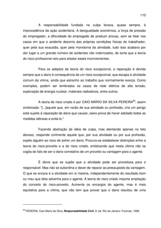 110
A responsabilidade fundada na culpa levava, quase sempre, à
improcedência da ação acidentária. A desigualdade econômica, a força de pressão
do empregador, a dificuldade do empregado de produzir provas, sem se falar nos
casos em que o acidente decorria das próprias condições físicas do trabalhador,
quer pela sua exaustão, quer pela monotonia da atividade, tudo isso acabava por
dar lugar a um grande número de acidentes não indenizados, de sorte que a teoria
do risco profissional veio para afastar esses inconvenientes.
Para os adeptos da teoria do risco excepcional, a reparação é devida
sempre que o dano é consequência de um risco excepcional, que escapa à atividade
comum da vítima, ainda que estranho ao trabalho que normalmente exerça. Como
exemplos, podem ser lembrados os casos de rede elétrica de alta tensão,
exploração de energia nuclear, materiais radioativos, entre outros.
A teoria do risco criado é por CAIO MÁRIO DA SILVA PEREIRA89
, assim
sintetizada: "[...]aquele que, em razão de sua atividade ou profissão, cria um perigo
está sujeito à reparação do dano que causar, salvo prova de haver adotado todas as
medidas idôneas a evitá-lo."
Fazendo abstração da idéia de culpa, mas atentando apenas no fato
danoso, responde civilmente aquele que, por sua atividade ou por sua profissão,
expõe alguém ao risco de sofrer um dano. Procura-se estabelecer distinções entre a
teoria do risco-proveito e a do risco criado, enfatizando que nesta última não se
cogita do fato de ser o dano correlativo de um proveito ou vantagem para o agente.
É óbvio que se supõe que a atividade pode ser proveitosa para o
responsável. Mas não se subordina o dever de reparar ao pressuposto da vantagem.
O que se encara é a atividade em si mesma, independentemente do resultado bom
ou mau que dela advenha para o agente. A teoria do risco criado importa ampliação
do conceito do risco-proveito. Aumenta os encargos do agente, mas é mais
equitativa para a vítima, que não tem que provar que o dano resultou de uma
89
PEREIRA, Caio Mario da Silva, Responsabilidade Civil, 9. ed. Rio de Janeiro: Forense, 1999.
 