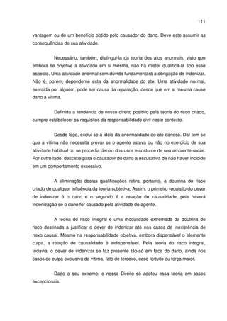 111
vantagem ou de um benefício obtido pelo causador do dano. Deve este assumir as
consequências de sua atividade.
Necessário, também, distingui-la da teoria dos atos anormais, visto que
embora se objetive a atividade em si mesma, não há mister qualificá-la sob esse
aspecto. Uma atividade anormal sem dúvida fundamentará a obrigação de indenizar.
Não é, porém, dependente esta da anormalidade do ato. Uma atividade normal,
exercida por alguém, pode ser causa da reparação, desde que em si mesma cause
dano à vítima.
Definida a tendência de nosso direito positivo pela teoria do risco criado,
cumpre estabelecer os requisitos da responsabilidade civil neste contexto.
Desde logo, exclui-se a idéia da anormalidade do ato danoso. Daí tem-se
que a vítima não necessita provar se o agente estava ou não no exercício de sua
atividade habitual ou se procedia dentro dos usos e costume de seu ambiente social.
Por outro lado, descabe para o causador do dano a escusativa de não haver incidido
em um comportamento excessivo.
A eliminação destas qualificações retira, portanto, a doutrina do risco
criado de qualquer influência da teoria subjetiva. Assim, o primeiro requisito do dever
de indenizar é o dano e o segundo é a relação de causalidade, pois haverá
indenização se o dano for causado pela atividade do agente.
A teoria do risco integral é uma modalidade extremada da doutrina do
risco destinada a justificar o dever de indenizar até nos casos de inexistência de
nexo causal. Mesmo na responsabilidade objetiva, embora dispensável o elemento
culpa, a relação de causalidade é indispensável. Pela teoria do risco integral,
todavia, o dever de indenizar se faz presente tão-só em face do dano, ainda nos
casos de culpa exclusiva da vítima, fato de terceiro, caso fortuito ou força maior.
Dado o seu extremo, o nosso Direito só adotou essa teoria em casos
excepcionais.
 