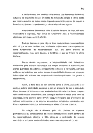 112
A teoria do risco tem recebido sérias críticas dos defensores da doutrina
subjetiva, ao argumento de que, em razão da demasiada atenção à vítima, acaba
por negar o princípio da justiça social, impondo cegamente o dever de reparar, e
levando a equiparar o comportamento jurídico e o injurídico do agente.
Anteriormente apresentada como substituta da teoria da culpa, que seria
insatisfatória e superada, hoje, serve de fundamento para a responsabilidade
objetiva ou sem culpa, como já referido.
Pode-se dizer que a culpa não é o único fundamento da responsabilidade
civil. Há que se frisar, também, que, atualmente, culpa e risco ora se apresentam
como fundamentos da responsabilidade civil, ora como critérios de
responsabilização, mas, sem dúvidas, a tendência é que se firmem na última
hipótese.
Diante desses argumentos, a responsabilidade civil, influenciada
diretamente pela evolução tecnológica dos tempos modernos e acentuada pela
grande quantidade de acidentes, principalmente no trânsito e no trabalho, além dos
acidentes aeronáuticos, leva muitas vezes a irreparabilidade do dano, ora porque as
indenizações são vultosas, ora porque o autor não tem patrimônio que garanta o
ressarcimento.
Assim, o dano deixa de ser somente contra a vítima, passando a ser
contra a própria coletividade, passando a ser um problema de toda a sociedade.
Como forma de minimizar essa nova tendência da socialização dos danos, o seguro
vem sendo utilizado amplamente, pois consegue distribuir os riscos entre todos os
segurados, como acontece com o DPVAT (seguro obrigatório dos proprietários de
veículos automotores) e os seguros aeronáuticos obrigatórios contratados pelo
Estado e pelas empresas que realizam serviços aéreos públicos e privados.
Na aviação não é diferente, pois, não obstante as empresas
permissionárias ou concessionárias de serviços aéreos públicos terem, por força de
lei, responsabilidade objetiva, o CBA obriga-as à contratação de seguros
aeronáuticos, sob pena, se não efetivados, a aeronave não poder sair do solo.
 