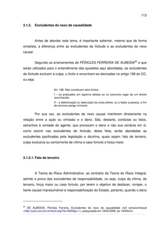 113
3.1.2. Excludentes do nexo de causalidade
Antes de abordar este tema, é importante salientar, mesmo que de forma
simplista, a diferença entre as excludentes da ilicitude e as excludentes do nexo
causal.
Segundo os ensinamentos de PÉRICLES FERREIRA DE ALMEIDA90
e que
serão utilizados para o entendimento das questões aqui abordadas, as excludentes
de ilicitude excluem a culpa, o ilícito e encontram-se elencadas no artigo 188 do CC,
ou seja:
Art. 188. Não constituem atos ilícitos:
I – os praticados em legítima defesa ou no exercício regar de um direito
reconhecido;
II – a deterioração ou destruição da coisa alheia, ou a lesão a pessoa, a fim
de remover perigo iminente.
Por sua vez, as excludentes de nexo causal interferem diretamente na
relação entre a ação ou omissão e o dano. São, destarte, condutas ou fatos,
estranhos à vontade do agente, que provocam o dano e não sua conduta em si,
como ocorre nas excludentes de ilicitude, desta feita, serão abordadas as
excludentes pacificadas pela legislação e doutrina, quais sejam: fato de terceiro,
culpa exclusiva ou concorrente da vítima e caso fortuito e força maior.
3.1.2.1. Fato de terceiro
A Teoria do Risco Administrativo, ao contrário da Teoria do Risco Integral,
admite a prova das excludentes de responsabilidade, ou seja, culpa da vítima, de
terceiro, força maior ou caso fortuito, por terem o objetivo de desfazer, romper, o
liame causal imprescindível à responsabilização do Estado, portanto, quando o dano
90
DE ALMEIDA, Péricles Ferreira, Excludentes do nexo de causalidade civil extracontratual
<http://jus2.uol.com.br/texto.asp?id=4930&p=1>, pesquisada em 18/02/2009, às 14h00min.
 