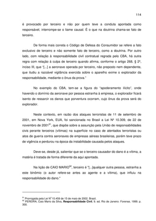 114
é provocado por terceiro e não por quem teve a conduta apontada como
responsável, interrompe-se o liame causal. É o que na doutrina chama-se fato de
terceiro.
De forma mais correta o Código de Defesa do Consumidor se refere a fato
exclusivo de terceiro e não somente fato de terceiro, como a doutrina. Por outro
lado, com relação à responsabilidade civil contratual regrada pelo CBA, há outra
regra com relação à culpa de terceiro quando afirma, conforme o artigo 268, § 2º,
inciso III, que “[...] a aeronave operada por terceiro, não preposto nem dependente,
que iludiu a razoável vigilância exercida sobre o aparelho exime o explorador da
responsabilidade, mediante o ônus da prova.”
No exemplo do CBA, tem-se a figura do “apoderamento ilícito”, onde
havendo o domínio da aeronave por pessoa estranha à empresa, o explorador ficará
isento de ressarcir os danos que porventura ocorram, cujo ônus da prova será do
explorador.
Neste contexto, em razão dos ataques terroristas de 11 de setembro de
2001, em Nova York, EUA, foi sancionada no Brasil a Lei Nº 10.309, de 22 de
novembro de 200191
, que dispõe sobre a assunção pela União de responsabilidades
civis perante terceiros (vítimas) na superfície no caso de atentados terroristas ou
atos de guerra contra aeronaves de empresas aéreas brasileiras, porém teve prazo
de vigência e perdurou na época da instabilidade causada pelos ataques.
Deve-se, desde já, salientar que se o terceiro causador do dano é a vítima, a
matéria é tratada de forma diferente da aqui apontada.
Na lição de CAIO MARIO92
, terceiro é "[...]qualquer outra pessoa, estranha a
este binômio (o autor refere-se antes ao agente e a vítima), que influiu na
responsabilidade do dano."
91
Prorrogada pela Lei N
o
10.459 de 15 de maio de 2002. Brasil.
92
PEREIRA, Caio Mario da Silva, Responsabilidade Civil, 9. ed. Rio de Janeiro: Forense, 1999. p.
300.
 