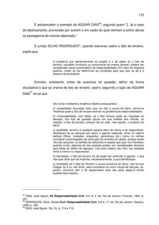 115
É esclarecedor o exemplo de AGUIAR DIAS93
, segundo quem "[...]é o caso
do abalroamento, provocado por outrem e em razão do qual venham a sofrer danos
os passageiros do veículo abalroado."
O jurista SÍLVIO RODRIGUES94
, quando escreveu sobre o fato de terceiro,
expôs que:
O problema que genericamente se propõe é o de saber se o fato de
terceiro, causador exclusivo ou concorrente do evento danoso, poderá ser
considerado causa exoneradora da responsabilidade. Em caso de resposta
positiva, mister se faz determinar as condições para que isso se dê e o
alcance da excludente
Convém, entretanto, antes de examinar tal questão, definir de forma
elucidativa o que se chama de fato de terceiro, assim, seguindo a lição de AGUIAR
DIAS
95
vê-se que:
Isto se faz mediante a exigência destes pressupostos:
a) causalidade: escusado dizer que, se não é causa do dano, nenhuma
influência pode o fato de terceiro exercer no problema da responsabilidade;
b) inimputabilidade: com efeito, se o fato danoso pode ser imputado ao
devedor, fica fora de questão apurar em que medida terá influído, no
restado, o fato de terceiro, porque não foi este, mas aquele, o produtor do
dano;
c) qualidade: terceiro é qualquer pessoa além da vítima e do responsável.
Ressalvam-se as pessoas por quem o agente responde, tanto no regime
delitual (filhos, tutelados, prepostos, aprendizes etc.) como no campo
contratual (encarregados da execução do contrato em geral), porque essas
não são terceiros, no sentido de estranhos à relação que aqui nos interessa;
quando muito, algumas de tais pessoas podem ser consideradas terceiros
para efeito do direito de regresso, mas esta matéria não influi nas relações
entre a vítima e o responsável;
d) identidade: o fato de terceiro há de poder ser atribuído a alguém, o que
não quer dizer que se imponha, necessariamente, a sua identificação.
e) iliceidade: se o fato de terceiro é causa exclusiva do dano, não há que
indagar se é ou não ilícito, para considerar-se como causa de isenção; se,
porém, concorre com o do responsável, este não pode alegá-lo senão
quando seja culposo.
93
DIAS, José Aguiar, Da Responsabilidade Civil, Vol. II, 4. ed. Rio de Janeiro: Forense, 1984. p.
351.
94
RODRIGUES, Silvio, Direito Civil: Responsabilidade Civil, Vol 4, 17. ed. Rio de Janeiro: Saraiva,
1999. p. 169.
95
DIAS, José Aguiar, Op. Cit. p. 714 e 715.
 