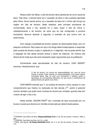 116
Nessa ordem de idéias, o fato de terceiro deve apresentar-se como causa do
dano. Vale dizer, o terceiro deve ser o causador do dano e não a pessoa apontada
pela vítima. Como escrito acima, se o causador do dano for a vítima não há que se
cogitar em fato de terceiro. Nada obstante, pelo principio processual da
concentração, deve o réu, quando for o caso, expor o fato da vítima e,
subsidiariamente o de terceiro, de sorte que se não configurada a primeira
excludente, deve-se apreciar a segunda, a exemplo do que ocorre com as
preliminares.
Com relação à qualidade de terceiro, bastam as observações feitas, com um
pequeno acréscimo: Nos casos em que a lei obriga determinada pessoa a responder
pela conduta de terceiro (culpa in vigilando ou in eligendo), não se pode admitir que
a alegação de fato desse terceiro exclua o dever de indenizar. Os motivos são
óbvios de tal modo que não será necessário expor argumentos que os justifiquem.
Comentando essa peculiaridade do fato de terceiro, CAIO MARIO96
escreveu, filosoficamente, que:
O fato de terceiro, em termos de responsabilidade civil, atua de forma
diversa e oposta. Pode importar em responsabilidade, como pode implicar
excludente desta. Não vai nisto uma contradictio in adiectio, porém a
apreciação de circunstâncias diferentes, em que ocorre a interferência de
pessoa diversa do agente e da vítima.
CAIO MARIO entende que "[...]a conduta do terceiro é ativa, porque é o seu
comportamento que implica na realização do fato danos[...]"97
, porém é possível
concluir também que pode haver conduta de terceiro por omissão, quando este tem
o dever de agir e não o faz.
Neste sentido, AGUIAR DIAS98
cita o exemplo de dano provocado por um
buraco na pista que deveria ser mantida conservada por determinada pessoa.
96
PEREIRA, Caio Mario da Silva, Responsabilidade Civil, 9. ed. Rio de Janeiro: Forense, 1999. p.
300.
97
PEREIRA, Caio Mario da Silva, Op. Cit., p.300.
98
DIAS, José Aguiar, Da Responsabilidade Civil, Vol. II, 4. ed. Rio de Janeiro: Forense, 1984. p.
715.
 