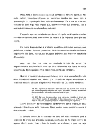 117
Desta feita, é desnecessário que seja conhecido o terceiro, agora, se for,
muito melhor. Inquestionavelmente, os elementos trazidos aos autos com a
apresentação do culpado pelo dano serão esclarecedores. Em suma, se o terceiro
causador do dano fugiu nada impede que, reconhecendo-se sua existência, seja o
apontado como agente, desobrigado de indenizar.
Passando agora ao estudo dos problemas principais, será importante saber
se o fato de terceiro pode elidir o dever de reparar e os requisitos para que isso
ocorra.
Em busca desse objetivo, é analisado o problema sobre dois aspectos, pois
pode haver soluções diferentes para o caso de terceiro coautor e terceiro totalmente
responsável pelo dano, ou seja, são situações diferentes que merecem tratamento
diferenciado.
Aqui, vale dizer que uma vez analisado o fato de terceiro na
responsabilidade extracontratual, não são feitas referências aos casos de culpa
presumida ou de obrigação de fim e não de meio, como a de transporte.
Quando o causador do dano contribuiu em parte para sua realização, vale
dizer, quando sua conduta tem, mesmo que por omissão, alguma relação com a
existência do dano, aplica-se a regra do Art. 942 c/c 934 do CC, abaixo transcritos.
Art. 934. Aquele que ressarcir o dano causado por outrem pode reaver o
que houver pago daquele por quem pagou, salvo se o causador do dano for
descendente seu, absoluta ou relativamente incapaz.
...
Art. 942. Os bens do responsável pela ofensa ou violação do direito de
outrem ficam sujeitos à reparação do dano causado; e, se a ofensa tiver
mais de um autor, todos responderão solidariamente pela reparação.
Assim, o causador do dano responde solidariamente com o terceiro, ou seja,
responde integralmente pela reparação. Cabe, porém, ação regressiva contra o
outro causador do dano.
A contrário senso, se o causador do dano em nada contribuiu para a
existência do evento que provocou o prejuízo, não há que se lhe impor o dever de
reparar. Sendo assim, deve o fato de terceiro ser exclusivo, e para que seja
 
