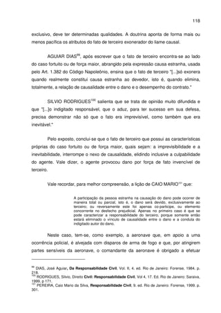 118
exclusivo, deve ter determinadas qualidades. A doutrina aponta de forma mais ou
menos pacífica os atributos do fato de terceiro exonerador do liame causal.
AGUIAR DIAS99
, após escrever que o fato de terceiro encontra-se ao lado
do caso fortuito ou de força maior, abrangido pela expressão causa estranha, usada
pelo Art. 1.382 do Código Napoleônio, ensina que o fato de terceiro "[...]só exonera
quando realmente constitui causa estranha ao devedor, isto é, quando elimina,
totalmente, a relação de causalidade entre o dano e o desempenho do contrato."
SILVIO RODRIGUES100
salienta que se trata de opinião muito difundida e
que "[...]o indigitado responsável, que o aduz, para ter sucesso em sua defesa,
precisa demonstrar não só que o fato era imprevisível, como também que era
inevitável."
Pelo exposto, conclui-se que o fato de terceiro que possui as características
próprias do caso fortuito ou de força maior, quais sejam: a imprevisibilidade e a
inevitabilidade, interrompe o nexo de causalidade, elidindo inclusive a culpabilidade
do agente. Vale dizer, o agente provocou dano por força de fato invencível de
terceiro.
Vale recordar, para melhor compreensão, a lição de CAIO MARIO101
que:
A participação da pessoa estranha na causação do dano pode ocorrer de
maneira total ou parcial, isto é, o dano será devido, exclusivamente ao
terceiro; ou reversamente este foi apenas co-participe, ou elemento
concorrente no desfecho prejudicial. Apenas no primeiro caso é que se
pode caracterizar a responsabilidade do terceiro, porque somente então
estará eliminado o vínculo de causalidade entre o dano e a conduta do
indigitado autor do dano.
Neste caso, tem-se, como exemplo, a aeronave que, em apoio a uma
ocorrência policial, é alvejada com disparos de arma de fogo e que, por atingirem
partes sensíveis da aeronave, o comandante da aeronave é obrigado a efetuar
99
DIAS, José Aguiar, Da Responsabilidade Civil, Vol. II, 4. ed. Rio de Janeiro: Forense, 1984. p.
218.
100
RODRIGUES, Silvio, Direito Civil: Responsabilidade Civil, Vol 4, 17. Ed. Rio de Janeiro: Saraiva,
1999. p 171.
101
PEREIRA, Caio Mario da Silva, Responsabilidade Civil, 9. ed. Rio de Janeiro: Forense, 1999. p.
301.
 