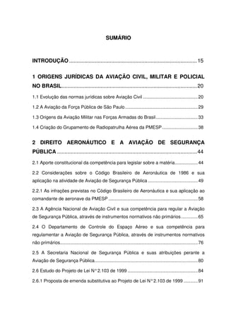 12
SSUUMMÁÁRRIIOO
INTRODUÇÃO .....................................................................................15
1 ORIGENS JURÍDICAS DA AVIAÇÃO CIVIL, MILITAR E POLICIAL
NO BRASIL..........................................................................................20
1.1 Evolução das normas jurídicas sobre Aviação Civil ...........................................20
1.2 A Aviação da Força Pública de São Paulo.........................................................29
1.3 Origens da Aviação Militar nas Forças Armadas do Brasil.................................33
1.4 Criação do Grupamento de Radiopatrulha Aérea da PMESP............................38
2 DIREITO AERONÁUTICO E A AVIAÇÃO DE SEGURANÇA
PÚBLICA .............................................................................................44
2.1 Aporte constitucional da competência para legislar sobre a matéria..................44
2.2 Considerações sobre o Código Brasileiro de Aeronáutica de 1986 e sua
aplicação na atividade de Aviação de Segurança Pública .......................................49
2.2.1 As infrações previstas no Código Brasileiro de Aeronáutica e sua aplicação ao
comandante de aeronave da PMESP ......................................................................58
2.3 A Agência Nacional de Aviação Civil e sua competência para regular a Aviação
de Segurança Pública, através de instrumentos normativos não primários .............65
2.4 O Departamento de Controle do Espaço Aéreo e sua competência para
regulamentar a Aviação de Segurança Pública, através de instrumentos normativos
não primários............................................................................................................76
2.5 A Secretaria Nacional de Segurança Pública e suas atribuições perante a
Aviação de Segurança Pública.................................................................................80
2.6 Estudo do Projeto de Lei N°2.103 de 1999 .......................................................84
2.6.1 Proposta de emenda substitutiva ao Projeto de Lei N°2.103 de 1999 ...........91
 