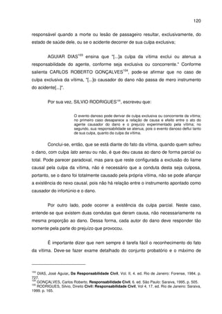 120
responsável quando a morte ou lesão de passageiro resultar, exclusivamente, do
estado de saúde dele, ou se o acidente decorrer de sua culpa exclusiva;
AGUIAR DIAS103
ensina que "[...]a culpa da vítima exclui ou atenua a
responsabilidade do agente, conforme seja exclusiva ou concorrente." Conforme
salienta CARLOS ROBERTO GONÇALVES104
, pode-se afirmar que no caso de
culpa exclusiva da vítima, "[...]o causador do dano não passa de mero instrumento
do acidente[...]".
Por sua vez, SILVIO RODRIGUES105
, escreveu que:
O evento danoso pode derivar de culpa exclusiva ou concorrente da vítima;
no primeiro caso desaparece a relação de causa e efeito entre o ato do
agente causador do dano e o prejuízo experimentado pela vítima; no
segundo, sua responsabilidade se atenua, pois o evento danoso deflui tanto
de sua culpa, quanto da culpa da vítima.
Conclui-se, então, que se está diante do fato da vítima, quando quem sofreu
o dano, com culpa lato sensu ou não, é que deu causa ao dano de forma parcial ou
total. Pode parecer paradoxal, mas para que reste configurada a exclusão do liame
causal pela culpa da vítima, não é necessário que a conduta desta seja culposa,
portanto, se o dano foi totalmente causado pela própria vítima, não se pode afiançar
a existência do nexo causal, pois não há relação entre o instrumento apontado como
causador do infortúnio e o dano.
Por outro lado, pode ocorrer a existência da culpa parcial. Neste caso,
entende-se que existem duas condutas que deram causa, não necessariamente na
mesma proporção ao dano. Dessa forma, cada autor do dano deve responder tão
somente pela parte do prejuízo que provocou.
É importante dizer que nem sempre é tarefa fácil o reconhecimento do fato
da vítima. Deve-se fazer exame detalhado do conjunto probatório e o máximo de
103
DIAS, José Aguiar, Da Responsabilidade Civil, Vol. II, 4. ed. Rio de Janeiro: Forense, 1984. p.
727.
104
GONÇALVES, Carlos Roberto, Responsabilidade Civil, 6. ed. São Paulo: Saraiva, 1995. p. 505.
105
RODRIGUES, Silvio, Direito Civil: Responsabilidade Civil, Vol 4, 17. ed. Rio de Janeiro: Saraiva,
1999. p. 165.
 