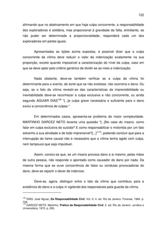 122
afirmando que no abalroamento em que haja culpa concorrente, a responsabilidade
dos exploradores é solidária, mas proporcional à gravidade da falta, entretanto, se
não puder ser determinada a proporcionalidade, responderá cada um dos
exploradores em partes iguais.
Apresentadas as lições acima expostas, é possível dizer que a culpa
concorrente da vítima deve reduzir o valor da indenização exatamente na sua
proporção, exceto quando impossível a caracterização do nível da culpa, caso em
que se deve optar pelo critério genérico de dividir-se ao meio a indenização.
Nada obstante, deve-se também verificar se a culpa da vítima foi
determinante para o evento, de sorte que se não existisse, não ocorreria o dano. Ou
seja, se o fato da vítima revestir-se das características da imprevisibilidade ou
inevitabilidade deve-se reconhecer a culpa exclusiva e não concorrente, ou ainda
segundo AGUIAR DIAS109
"[...]a culpa grave necessária e suficiente para o dano
exclui a concorrência de culpas."
Em determinados casos, apresenta-se problema de maior complexidade.
MARTINHO GARCEZ NETO levanta uma questão "[...]No caso do insano, como
falar em culpa exclusiva do suicida? E como responsabilizar o motorista por um fato
estranho a sua atividade e de todo imprevisível?[...]"110
, podendo concluir que para a
interrupção do liame causal não é necessário que a vítima tenha agido com culpa,
nem tampouco que seja imputável.
Assim, conclui-se que, se um insano provoca dano a si mesmo, pelas mãos
de outra pessoa, não responde o apontado como causador do dano por nada. Da
mesma forma que se ouve concorrência de fatos ou condutas provocadoras do
dano, deve-se repartir o dever de indenizar.
Deve-se, agora, distinguir entre o fato da vítima que contribuiu para a
existência do dano e a culpa in vigilando dos responsáveis pela guarda da vítima.
109
DIAS, José Aguiar, Da Responsabilidade Civil, Vol. II, 4. ed. Rio de Janeiro: Forense, 1984. p.
729.
110
GARCEZ NETO, Martinho, Prática da Responsabilidade Civil, 2. ed. Rio de Janeiro: Jurídica e
Universitária, 1972. p. 200.
 