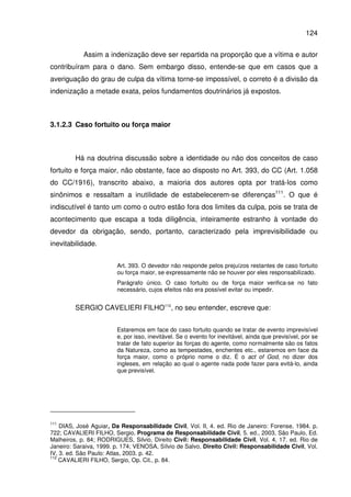 124
Assim a indenização deve ser repartida na proporção que a vítima e autor
contribuíram para o dano. Sem embargo disso, entende-se que em casos que a
averiguação do grau de culpa da vítima torne-se impossível, o correto é a divisão da
indenização a metade exata, pelos fundamentos doutrinários já expostos.
3.1.2.3 Caso fortuito ou força maior
Há na doutrina discussão sobre a identidade ou não dos conceitos de caso
fortuito e força maior, não obstante, face ao disposto no Art. 393, do CC (Art. 1.058
do CC/1916), transcrito abaixo, a maioria dos autores opta por tratá-los como
sinônimos e ressaltam a inutilidade de estabelecerem-se diferenças111
. O que é
indiscutível é tanto um como o outro estão fora dos limites da culpa, pois se trata de
acontecimento que escapa a toda diligência, inteiramente estranho à vontade do
devedor da obrigação, sendo, portanto, caracterizado pela imprevisibilidade ou
inevitabilidade.
Art. 393. O devedor não responde pelos prejuízos restantes de caso fortuito
ou força maior, se expressamente não se houver por eles responsabilizado.
Parágrafo único. O caso fortuito ou de força maior verifica-se no fato
necessário, cujos efeitos não era possível evitar ou impedir.
SERGIO CAVELIERI FILHO112
, no seu entender, escreve que:
Estaremos em face do caso fortuito quando se tratar de evento imprevisível
e, por isso, inevitável. Se o evento for inevitável, ainda que previsível, por se
tratar de fato superior às forças do agente, como normalmente são os fatos
da Natureza, como as tempestades, enchentes etc., estaremos em face da
força maior, como o próprio nome o diz. É o act of God, no dizer dos
ingleses, em relação ao qual o agente nada pode fazer para evitá-lo, ainda
que previsível.
111
DIAS, José Aguiar, Da Responsabilidade Civil, Vol. II, 4. ed. Rio de Janeiro: Forense, 1984. p.
722; CAVALIERI FILHO, Sergio, Programa de Responsabilidade Civil, 5. ed., 2003, São Paulo, Ed.
Malheiros, p. 84; RODRIGUES, Silvio, Direito Civil: Responsabilidade Civil, Vol. 4, 17. ed. Rio de
Janeiro: Saraiva, 1999. p. 174; VENOSA, Sílvio de Salvo, Direito Civil: Responsabilidade Civil, Vol.
IV, 3. ed. São Paulo: Atlas, 2003. p. 42.
112
CAVALIERI FILHO, Sergio, Op. Cit., p. 84.
 